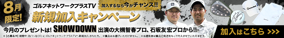 8月限定！加入するなら今がチャンス！ ゴルフネットワークプラスTV 新規加入キャンペーン 今月のプレゼントは！ SHOWDOWN 出演の大槻智春プロ、石坂友宏プロから！！ 加入はこちら