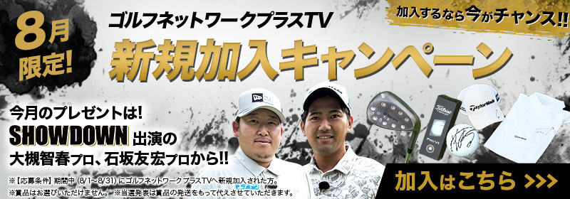 8月限定！加入するなら今がチャンス！ ゴルフネットワークプラスTV 新規加入キャンペーン 今月のプレゼントは！ SHOWDOWN 出演の大槻智春プロ、石坂友宏プロから！！ 加入はこちら